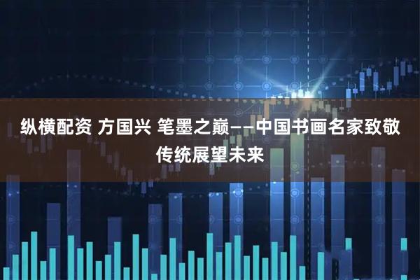 纵横配资 方国兴 笔墨之巅——中国书画名家致敬传统展望未来