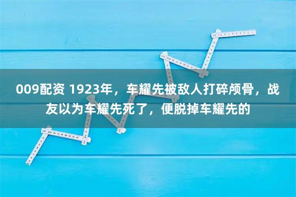 009配资 1923年，车耀先被敌人打碎颅骨，战友以为车耀先死了，便脱掉车耀先的