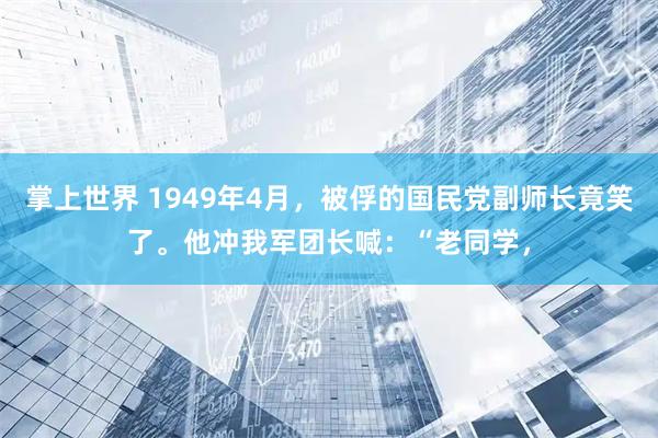 掌上世界 1949年4月，被俘的国民党副师长竟笑了。他冲我军团长喊：“老同学，