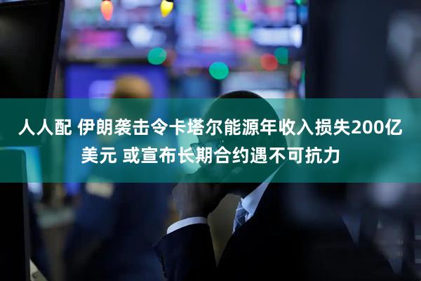 人人配 伊朗袭击令卡塔尔能源年收入损失200亿美元 或宣布长期合约遇不可抗力