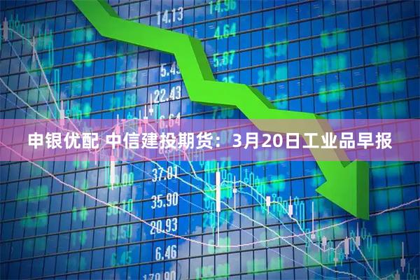 申银优配 中信建投期货：3月20日工业品早报