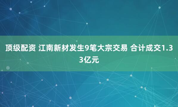 顶级配资 江南新材发生9笔大宗交易 合计成交1.33亿元