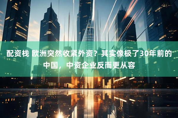 配资栈 欧洲突然收紧外资？其实像极了30年前的中国，中资企业反而更从容