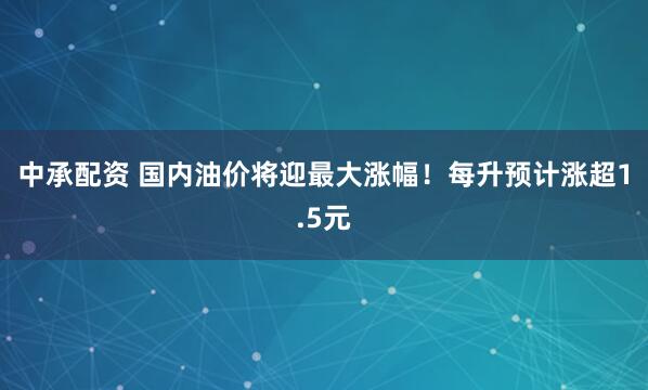 中承配资 国内油价将迎最大涨幅！每升预计涨超1.5元