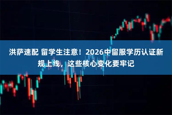 洪萨速配 留学生注意！2026中留服学历认证新规上线，这些核心变化要牢记